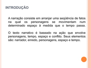INTRODUÇÃO
A narração consiste em arranjar uma seqüência de fatos
na qual os personagens se movimentam num
determinado espaço à medida que o tempo passa.
O texto narrativo é baseado na ação que envolve
personagens, tempo, espaço e conflito. Seus elementos
são: narrador, enredo, personagens, espaço e tempo.

 