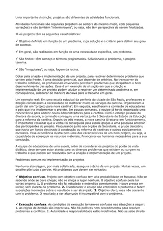 Uma importante distinção: projetos são diferentes de atividades funcionais.
Atividades funcionais são regulares (repetem-se sempre do mesmo modo, com pequenas
variações) e são também “intermináveis”, ou seja, não têm perspectiva de serem finalizadas.
Já os projetos têm as seguintes características:

 Objetivo definido em função de um problema, cuja solução é o critério para definir seu grau
de sucesso.

 Em geral, são realizados em função de uma necessidade específica, um problema.
 São finitos: têm começo e término programados. Solucionado o problema, o projeto
termina.

 São “irregulares”, ou seja, fogem da rotina.
Optar pela criação e implementação de um projeto, para resolver determinado problema que
se tem pela frente, é uma decisão gerencial, que depende de critérios. No transcorrer do
trabalho cotidiano, os profissionais envolvidos percebem problemas que atrapalham o bom
desenvolvimento das ações. Esse é um exemplo de situação em que a criação e
implementação de um projeto podem ajudar a resolver um determinado problema e, em
conseqüência, colaborar de maneira decisiva para o trabalho em geral.
Um exemplo real: Em uma escola estadual da periferia da cidade de São Paulo, professores e
direção constataram a necessidade de melhorar muito os serviços da cantina. Organizaram a
partir daí um “projeto para nova cantina”. Em seguida, escolheram a comissão de educadores
e pais que iria implementar o projeto. Em poucas semanas, a equipe já havia organizado uma
concorrência para admitir novos administradores para a cantina. Com o esforço pessoal da
diretora da escola, a comissão conseguiu uma verba junto à Secretaria de Estado da Educação
para a reforma da cantina. Depois de três meses, a nova cantina já estava em funcionamento.
É importante ressaltar que a verba foi conseguida pela escola graças a uma pesquisa anterior
dos participantes do projeto. Pesquisando junto aos órgãos da Secretaria, o grupo descobriu
que havia um fundo destinado à construção ou reforma de cantinas e outros equipamentos
escolares. Essa experiência ilustra bem uma das características de um bom projeto, ou seja, a
capacidade de conseguir os recursos materiais, financeiros ou humanos necessários para a sua
conclusão.
A equipe de educadores de uma escola, além de considerar os projetos do ponto de vista
didático, deve sempre estar atenta para os diversos problemas que existem ou surgem no
trabalho e que podem ser resolvidos com a criação e implementação de um projeto.
Problemas comuns na implementação de projetos
Nenhuma abordagem, por mais sofisticada, assegura o êxito de um projeto. Muitas vezes, um
detalhe põe tudo a perder. Há problemas que devem ser evitados:

 Objetivo confuso. Projeto com objetivo confuso tem alta probabilidade de fracasso. Não se
sabendo onde se deve chegar, não se chega a lugar nenhum. O objetivo confuso pode ter
várias origens: 1. O problema não foi estudado e entendido corretamente. Houve pressa em
iniciar, sem clareza do problema. 2. Coordenador e equipe não entendem o problema e fazem
suposições incorretas sobre o resultado a ser alcançado. 3. Objetivo claro, mas não coerente
com o problema. O resultado a ser alcançado é incompatível com o problema.


 Execução confusa. As condições de execução tornam-se confusas nas situações a seguir:
1. As regras de decisão são imprecisas. Não há políticas nem procedimentos para resolver
problemas e conflitos. 2. Autoridade e responsabilidade estão indefinidas. Não se sabe direito
 