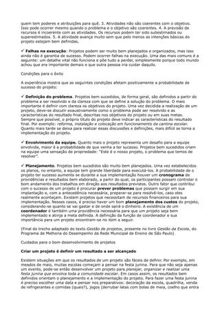 quem tem poderes e atribuições para quê. 3. Atividades não são coerentes com o objetivo.
Isso pode ocorrer mesmo quando o problema e o objetivo são coerentes. 4. A previsão de
recursos é incoerente com as atividades. Os recursos podem ter sido subestimados ou
superestimados. 5. A atividade avança muito sem que pelo menos as intenções básicas do
projeto estejam bem definidas.

 Falhas na execução: Projetos podem ser muito bem planejados e organizados, mas isso
ainda não é garantia de sucesso. Podem ocorrer falhas na execução. Uma das mais comuns é a
seguinte: um detalhe vital não funciona e põe tudo a perder, simplesmente porque todo mundo
achou que era importante demais e que outra pessoa iria cuidar daquilo.
Condições para o êxito
A experiência mostra que as seguintes condições afetam positivamente a probabilidade de
sucesso do projeto:

 Definição do problema. Projetos bem sucedidos, de forma geral, são definidos a partir do
problema a ser resolvido e da clareza com que se define a solução do problema. O mais
importante é definir com clareza os objetivos do projeto. Uma vez decidida a realização de um
projeto, deve-se discutir exaustivamente como o problema pode ser resolvido e as
características do resultado final, descritas nos objetivos do projeto ou em suas metas.
Sempre que possível, o próprio título do projeto deve indicar as características do resultado
final. Por exemplo: reforma, instalação e colocação em funcionamento da cantina escolar.
Quanto mais tarde se deixa para realizar essas discussões e definições, mais difícil se torna a
implementação do projeto.

 Envolvimento da equipe. Quanto mais o projeto representa um desafio para a equipe
envolvida, maior é a probabilidade de que venha a ter sucesso. Projetos bem sucedidos criam
na equipe uma sensação de propriedade: “Este é o nosso projeto, o problema que temos de
resolver”.

 Planejamento. Projetos bem sucedidos são muito bem planejados. Uma vez estabelecidos
os planos, no entanto, a equipe tem grande liberdade para executá-los. A probabilidade de o
projeto ter sucesso aumenta se durante a sua implementação houver um cronograma de
providências e resultados bem elaborado, a partir do qual, os participantes possam controlar o
bom andamento dos trabalhos em direção aos resultados previstos. Outro fator que contribui
com o sucesso de um projeto é procurar prever problemas que possam surgir em sua
implantação e, com a antecedência necessária, preparar-se para resolvê-los, caso eles
realmente aconteçam. Existem projetos que necessitam de recursos financeiros para sua
implementação. Nesses casos, é preciso haver um bom planejamento dos custos do projeto,
considerando-se quanto se vai gastar e de onde sairá o dinheiro. A existência de um
coordenador é também uma providência necessária para que um projeto seja bem
implementado e atinja a meta definida. A definição da função de coordenador e sua
importância para um projeto encontram-se no item a seguir.
(Final do trecho adaptado do texto Gestão de projetos, presente no livro Gestão da Escola, do
Programa de Melhoria do Desempenho da Rede Municipal de Ensino de São Paulo)
Cuidados para o bom desenvolvimento de projetos
Criar um projeto é definir um resultado a ser alcançado
Existem situações em que os resultados de um projeto são fáceis de definir. Por exemplo, em
meados de maio, muitas escolas começam a pensar na festa junina. Para que não seja apenas
um evento, pode-se então desenvolver um projeto para planejar, organizar e realizar uma
festa junina que envolva toda a comunidade escolar. Em casos assim, os resultados bem
definidos orientam o planejamento e a implementação do projeto. Para fazer uma festa junina
é preciso escolher uma data e pensar nos preparativos: decoração da escola, quadrilha, venda
de refrigerantes e comidas (quais?), jogos (derrubar latas com bolas de meia, coelho que entra
 