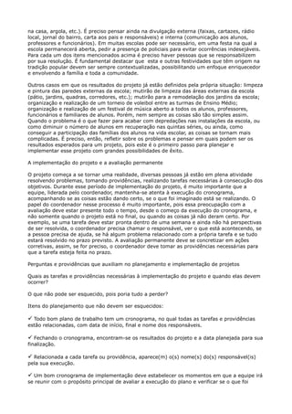 na casa, argola, etc.). É preciso pensar ainda na divulgação externa (faixas, cartazes, rádio
local, jornal do bairro, carta aos pais e responsáveis) e interna (comunicação aos alunos,
professores e funcionários). Em muitas escolas pode ser necessário, em uma festa na qual a
escola permanecerá aberta, pedir a presença de policiais para evitar ocorrências indesejáveis.
Para cada um dos itens mencionados acima é preciso haver pessoas que se responsabilizem
por sua resolução. É fundamental destacar que esta e outras festividades que têm origem na
tradição popular devem ser sempre contextualizadas, possibilitando um enfoque enriquecedor
e envolvendo a família e toda a comunidade.
Outros casos em que os resultados do projeto já estão definidos pela própria situação: limpeza
e pintura das paredes externas da escola; mutirão de limpeza das áreas externas da escola
(pátio, jardins, quadras, corredores, etc.); mutirão para a remodelação dos jardins da escola;
organização e realização de um torneio de voleibol entre as turmas de Ensino Médio;
organização e realização de um festival de música aberto a todos os alunos, professores,
funcionários e familiares de alunos. Porém, nem sempre as coisas são tão simples assim.
Quando o problema é o que fazer para acabar com depredações nas instalações da escola, ou
como diminuir o número de alunos em recuperação nas quintas séries, ou ainda, como
conseguir a participação das famílias dos alunos na vida escolar, as coisas se tornam mais
complicadas. É preciso, então, refletir sobre os problemas e pensar em quais podem ser os
resultados esperados para um projeto, pois este é o primeiro passo para planejar e
implementar esse projeto com grandes possibilidades de êxito.
A implementação do projeto e a avaliação permanente
O projeto começa a se tornar uma realidade, diversas pessoas já estão em plena atividade
resolvendo problemas, tomando providências, realizando tarefas necessárias à consecução dos
objetivos. Durante esse período de implementação do projeto, é muito importante que a
equipe, liderada pelo coordenador, mantenha-se atenta à execução do cronograma,
acompanhando se as coisas estão dando certo, se o que foi imaginado está se realizando. O
papel do coordenador nesse processo é muito importante, pois essa preocupação com a
avaliação deve estar presente todo o tempo, desde o começo da execução do cronograma, e
não somente quando o projeto está no final, ou quando as coisas já não deram certo. Por
exemplo, se uma tarefa deve estar pronta dentro de uma semana e ainda não há perspectivas
de ser resolvida, o coordenador precisa chamar o responsável, ver o que está acontecendo, se
a pessoa precisa de ajuda, se há algum problema relacionado com a própria tarefa e se tudo
estará resolvido no prazo previsto. A avaliação permanente deve se concretizar em ações
corretivas, assim, se for preciso, o coordenador deve tomar as providências necessárias para
que a tarefa esteja feita no prazo.
Perguntas e providências que auxiliam no planejamento e implementação de projetos
Quais as tarefas e providências necessárias à implementação do projeto e quando elas devem
ocorrer?
O que não pode ser esquecido, pois poria tudo a perder?
Itens do planejamento que não devem ser esquecidos: 

 Todo bom plano de trabalho tem um cronograma, no qual todas as tarefas e providências
estão relacionadas, com data de início, final e nome dos responsáveis.

 Fechando o cronograma, encontram-se os resultados do projeto e a data planejada para sua
finalização.

 Relacionada a cada tarefa ou providência, aparece(m) o(s) nome(s) do(s) responsável(is)
pela sua execução.
 Um bom cronograma de implementação deve estabelecer os momentos em que a equipe irá
se reunir com o propósito principal de avaliar a execução do plano e verificar se o que foi
 