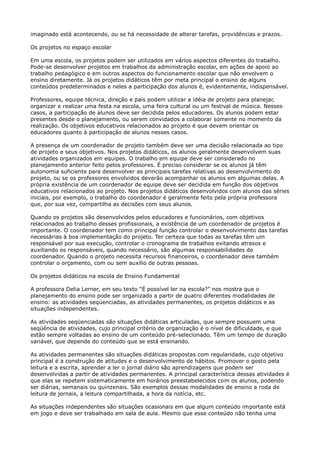 imaginado está acontecendo, ou se há necessidade de alterar tarefas, providências e prazos.
Os projetos no espaço escolar
Em uma escola, os projetos podem ser utilizados em vários aspectos diferentes do trabalho.
Pode-se desenvolver projetos em trabalhos da administração escolar, em ações de apoio ao
trabalho pedagógico e em outros aspectos do funcionamento escolar que não envolvem o
ensino diretamente. Já os projetos didáticos têm por meta principal o ensino de alguns
conteúdos predeterminados e neles a participação dos alunos é, evidentemente, indispensável.
Professores, equipe técnica, direção e pais podem utilizar a idéia de projeto para planejar,
organizar e realizar uma festa na escola, uma feira cultural ou um festival de música. Nesses
casos, a participação de alunos deve ser decidida pelos educadores. Os alunos podem estar
presentes desde o planejamento, ou serem convidados a colaborar somente no momento da
realização. Os objetivos educativos relacionados ao projeto é que devem orientar os
educadores quanto à participação de alunos nesses casos.
A presença de um coordenador de projeto também deve ser uma decisão relacionada ao tipo
de projeto e seus objetivos. Nos projetos didáticos, os alunos geralmente desenvolvem suas
atividades organizados em equipes. O trabalho em equipe deve ser considerado no
planejamento anterior feito pelos professores. É preciso considerar se os alunos já têm
autonomia suficiente para desenvolver as principais tarefas relativas ao desenvolvimento do
projeto, ou se os professores envolvidos deverão acompanhar os alunos em algumas delas. A
própria existência de um coordenador de equipe deve ser decidida em função dos objetivos
educativos relacionados ao projeto. Nos projetos didáticos desenvolvidos com alunos das séries
iniciais, por exemplo, o trabalho do coordenador é geralmente feito pela própria professora
que, por sua vez, compartilha as decisões com seus alunos.
Quando os projetos são desenvolvidos pelos educadores e funcionários, com objetivos
relacionados ao trabalho desses profissionais, a existência de um coordenador de projetos é
importante. O coordenador tem como principal função controlar o desenvolvimento das tarefas
necessárias à boa implementação do projeto. Ter certeza que todas as tarefas têm um
responsável por sua execução, controlar o cronograma de trabalhos evitando atrasos e
auxiliando os responsáveis, quando necessário, são algumas responsabilidades do
coordenador. Quando o projeto necessita recursos financeiros, o coordenador deve também
controlar o orçamento, com ou sem auxílio de outras pessoas.
Os projetos didáticos na escola de Ensino Fundamental
A professora Delia Lerner, em seu texto “É possível ler na escola?” nos mostra que o
planejamento do ensino pode ser organizado a partir de quatro diferentes modalidades de
ensino: as atividades seqüenciadas, as atividades permanentes, os projetos didáticos e as
situações independentes.
As atividades seqüenciadas são situações didáticas articuladas, que sempre possuem uma
seqüência de atividades, cujo principal critério de organização é o nível de dificuldade, e que
estão sempre voltadas ao ensino de um conteúdo pré-selecionado. Têm um tempo de duração
variável, que depende do conteúdo que se está ensinando.
As atividades permanentes são situações didáticas propostas com regularidade, cujo objetivo
principal é a construção de atitudes e o desenvolvimento de hábitos. Promover o gosto pela
leitura e a escrita, aprender a ler o jornal diário são aprendizagens que podem ser
desenvolvidas a partir de atividades permanentes. A principal característica dessas atividades é
que elas se repetem sistematicamente em horários preestabelecidos com os alunos, podendo
ser diárias, semanais ou quinzenais. São exemplos dessas modalidades de ensino a roda de
leitura de jornais, a leitura compartilhada, a hora da notícia, etc.
As situações independentes são situações ocasionais em que algum conteúdo importante está
em jogo e deve ser trabalhado em sala de aula. Mesmo que esse conteúdo não tenha uma
 