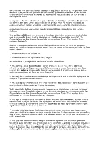 relação direta com o que está sendo tratado nas seqüências didáticas ou nos projetos. Têm
tempo de duração variável, podendo ser um assunto que está interessando à comunidade
escolar em um determinado momento, ou mesmo uma discussão sobre um livro trazido à
classe por um aluno.
Já os projetos didáticos são situações que partem de um desafio, de uma situação-problema e
que sempre têm como um de seus objetivos um produto final. Na maioria dos casos, os
projetos envolvem mais de uma área de conhecimento sendo, portanto, interdisciplinares.
A seguir, comentamos as principais características didáticas e pedagógicas dos projetos
didáticos.
Uma unidade didática é “um conjunto ordenado de atividades, estruturadas e articuladas
para a consecução de um objetivo educativo em relação a um conteúdo concreto.” (Ver
Construtivismo na Sala de Aula, Cesar Coll e outros, editora Ática, 1996, capítulo 6: Os
enfoques didáticos).
Quando os educadores planejam uma unidade didática, pensando em como os conteúdos
podem ser trabalhados com os alunos, as propostas de ensino podem ser organizadas de duas
formas básicas:
1. Uma unidade didática simples, ou
2. Uma unidade didática organizada como projeto.
Nos dois casos, o planejamento da unidade didática deve conter:

 Uma definição clara dos conteúdos a serem ensinados e seus respectivos objetivos
educativos, isto é, o enfoque e a profundidade com que o processo de aprendizagem deve
ocorrer. (Um objetivo em educação é sempre um processo de crescimento pessoal que se
pretende proporcionar ao aluno por meio do ensino.)

 Uma seqüência ordenada de atividades que serão propostas aos alunos com o propósito de
atingir os objetivos relacionados acima.

 Uma avaliação permanente das propostas de ensino e dos processos de aprendizagem que
ocorrem durante todo o desenvolvimento da unidade.
Tanto na unidade didática simples, quanto nos projetos, o educador deve sempre considerar
algumas preocupações relacionadas à concepção construtivista de aprendizagem escolar (Ver
Construtivismo na Sala de Aula, Cesar Coll e outros, editora Ática, 1996, capítulo 1: Os
professores e a concepção construtivista), tais como:

 Para agir, o professor deve considerar o estado inicial de seus estudantes, a partir do qual
ele construirá situações de ensino com o propósito de desencadear nos alunos um processo
cognitivo e afetivo que envolva os conteúdos escolhidos, de modo a provocar aprendizagens
significativas relacionadas a esses conteúdos.

 O estado inicial dos alunos é definido pelos conhecimentos anteriores que eles possuem
sobre os conteúdos envolvidos em cada proposta de ensino. Conhecimentos esses que serão a
base a partir da qual os alunos poderão fazer relações e construir significados para aquilo que
estão aprendendo.

 Para que haja desenvolvimento integral do cidadão, é preciso que os alunos aprendam
também o que é aprender. Esta preocupação deve se refletir na prática pedagógica através de
aprendizagens que permitam realizar reflexões de natureza metacognitiva, isto é, aquelas que
tratam de explicar o que se está fazendo para aprender e por quê. A Concepção Construtivista
da Educação Escolar diferencia-se de outras concepções educacionais por considerar que
 