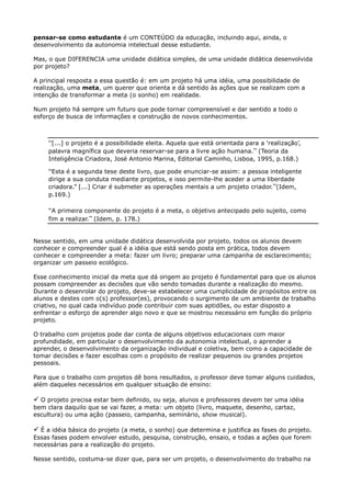pensar-se como estudante é um CONTEÚDO da educação, incluindo aqui, ainda, o
desenvolvimento da autonomia intelectual desse estudante.
Mas, o que DIFERENCIA uma unidade didática simples, de uma unidade didática desenvolvida
por projeto?
A principal resposta a essa questão é: em um projeto há uma idéia, uma possibilidade de
realização, uma meta, um querer que orienta e dá sentido às ações que se realizam com a
intenção de transformar a meta (o sonho) em realidade.
Num projeto há sempre um futuro que pode tornar compreensível e dar sentido a todo o
esforço de busca de informações e construção de novos conhecimentos.
“[...] o projeto é a possibilidade eleita. Aquela que está orientada para a „realização‟,
palavra magnífica que deveria reservar-se para a livre ação humana.” (Teoria da
Inteligência Criadora, José Antonio Marina, Editorial Caminho, Lisboa, 1995, p.168.)
“Esta é a segunda tese deste livro, que pode enunciar-se assim: a pessoa inteligente
dirige a sua conduta mediante projetos, e isso permite-lhe aceder a uma liberdade
criadora.” [...] Criar é submeter as operações mentais a um projeto criador.”(Idem,
p.169.)
“A primeira componente do projeto é a meta, o objetivo antecipado pelo sujeito, como
fim a realizar.” (Idem, p. 178.)
Nesse sentido, em uma unidade didática desenvolvida por projeto, todos os alunos devem
conhecer e compreender qual é a idéia que está sendo posta em prática, todos devem
conhecer e compreender a meta: fazer um livro; preparar uma campanha de esclarecimento;
organizar um passeio ecológico.
Esse conhecimento inicial da meta que dá origem ao projeto é fundamental para que os alunos
possam compreender as decisões que vão sendo tomadas durante a realização do mesmo.
Durante o desenrolar do projeto, deve-se estabelecer uma cumplicidade de propósitos entre os
alunos e destes com o(s) professor(es), provocando o surgimento de um ambiente de trabalho
criativo, no qual cada indivíduo pode contribuir com suas aptidões, ou estar disposto a
enfrentar o esforço de aprender algo novo e que se mostrou necessário em função do próprio
projeto.
O trabalho com projetos pode dar conta de alguns objetivos educacionais com maior
profundidade, em particular o desenvolvimento da autonomia intelectual, o aprender a
aprender, o desenvolvimento da organização individual e coletiva, bem como a capacidade de
tomar decisões e fazer escolhas com o propósito de realizar pequenos ou grandes projetos
pessoais.
Para que o trabalho com projetos dê bons resultados, o professor deve tomar alguns cuidados,
além daqueles necessários em qualquer situação de ensino:

 O projeto precisa estar bem definido, ou seja, alunos e professores devem ter uma idéia
bem clara daquilo que se vai fazer, a meta: um objeto (livro, maquete, desenho, cartaz,
escultura) ou uma ação (passeio, campanha, seminário, show musical).

 É a idéia básica do projeto (a meta, o sonho) que determina e justifica as fases do projeto.
Essas fases podem envolver estudo, pesquisa, construção, ensaio, e todas a ações que forem
necessárias para a realização do projeto.
Nesse sentido, costuma-se dizer que, para ser um projeto, o desenvolvimento do trabalho na
 