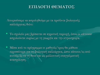 ΕΠΙΛΟΓΗ ΘΕΜΑΤΟΣΕΠΙΛΟΓΗ ΘΕΜΑΤΟΣ
Αποφασίσαμε να ασχοληθούμε με τα προϊόντα βιολογικήςΑποφασίσαμε να ασχοληθούμε με τα προϊόντα βιολογικής
καλλιέργειας διότικαλλιέργειας διότι::
 Το σχολείο μας βρίσκεται σε αγροτική περιοχή, όπου οι κάτοικοιΤο σχολείο μας βρίσκεται σε αγροτική περιοχή, όπου οι κάτοικοι
ασχολούνται κυρίως με τη γεωργία και την κτηνοτροφία.ασχολούνται κυρίως με τη γεωργία και την κτηνοτροφία.
 Μέσα από το πρόγραμμα οι μαθητές/τριες θα μάθουνΜέσα από το πρόγραμμα οι μαθητές/τριες θα μάθουν
περισσότερα για τη βιολογική καλλιέργεια, ώστε κάποιοι/ες απόπερισσότερα για τη βιολογική καλλιέργεια, ώστε κάποιοι/ες από
αυτούς/ές να τη δουν και ως μελλοντική επαγγελματικήαυτούς/ές να τη δουν και ως μελλοντική επαγγελματική
απασχόληση.απασχόληση.
 