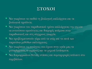 ΣΤΟΧΟΙΣΤΟΧΟΙ
 Να γνωρίσουν τα παιδιά τη βιολογική καλλιέργεια και ταΝα γνωρίσουν τα παιδιά τη βιολογική καλλιέργεια και τα
βιολογικά προϊόντα.βιολογικά προϊόντα.
 Να γνωρίσουν τον παραδοσιακό τρόπο καλλιέργειας της γης καιΝα γνωρίσουν τον παραδοσιακό τρόπο καλλιέργειας της γης και
να εντοπίσουν ομοιότητες και διαφορές ανάμεσα στηννα εντοπίσουν ομοιότητες και διαφορές ανάμεσα στην
παραδοσιακή και στη σύγχρονη γεωργία.παραδοσιακή και στη σύγχρονη γεωργία.
 Να προβληματιστούν γύρω από τα υπέρ και τα κατά τωνΝα προβληματιστούν γύρω από τα υπέρ και τα κατά των
παραπάνω μεθόδων καλλιέργειας.παραπάνω μεθόδων καλλιέργειας.
 Να γνωρίσουν τις συνέπειες που έχουν στην υγεία μας ταΝα γνωρίσουν τις συνέπειες που έχουν στην υγεία μας τα
φυτοφάρμακα, οι ορμόνες και τα χημικά λιπάσματα.φυτοφάρμακα, οι ορμόνες και τα χημικά λιπάσματα.
 Να διαμορφώσουν θετικές στάσεις και συμπεριφορές απέναντι στοΝα διαμορφώσουν θετικές στάσεις και συμπεριφορές απέναντι στο
περιβάλλον.περιβάλλον.
 