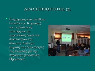 ΔΡΑΣΤΗΡΙΟΤΗΤΕΣ (2)ΔΡΑΣΤΗΡΙΟΤΗΤΕΣ (2)
 Ενημέρωση από υπεύθυνοΕνημέρωση από υπεύθυνο
Γεωπόνο (κ. Κυριτσάς)Γεωπόνο (κ. Κυριτσάς)
για τη βιολογικήγια τη βιολογική
καλλιέργεια καικαλλιέργεια και
παρουσίαση όλων τωνπαρουσίαση όλων των
δυνατοτήτων της,δυνατοτήτων της,
δίνοντας ιδιαίτερηδίνοντας ιδιαίτερη
έμφαση στις δυνατότητεςέμφαση στις δυνατότητες
της Ελλάδας για τηντης Ελλάδας για την
παραγωγή βιολογικώνπαραγωγή βιολογικών
Προϊόντων.Προϊόντων.
 
