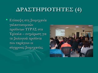 ΔΡΑΣΤΗΡΙΟΤΗΤΕΣ (4)ΔΡΑΣΤΗΡΙΟΤΗΤΕΣ (4)
 Επίσκεψη στη βιομηχανίαΕπίσκεψη στη βιομηχανία
γαλακτοκομικώνγαλακτοκομικών
προϊόντων ΤΥΡΑΣ σταπροϊόντων ΤΥΡΑΣ στα
Τρίκαλα – ενημέρωση γιαΤρίκαλα – ενημέρωση για
τα βιολογικά προϊόντατα βιολογικά προϊόντα
που παράγουν οιπου παράγουν οι
σύγχρονες βιομηχανίες.σύγχρονες βιομηχανίες.
 