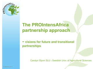 13/15/2017
PROIntensAfrica – Towards a long-term Africa-EU partnership to raise
sustainable food and nutrition security in Africa
Carolyn Glynn SLU - Swedish Univ. of Agricultural Sciences
The PROIntensAfrica
partnership approach
- visions for future and transitional
partnerships
13 March 2017
 