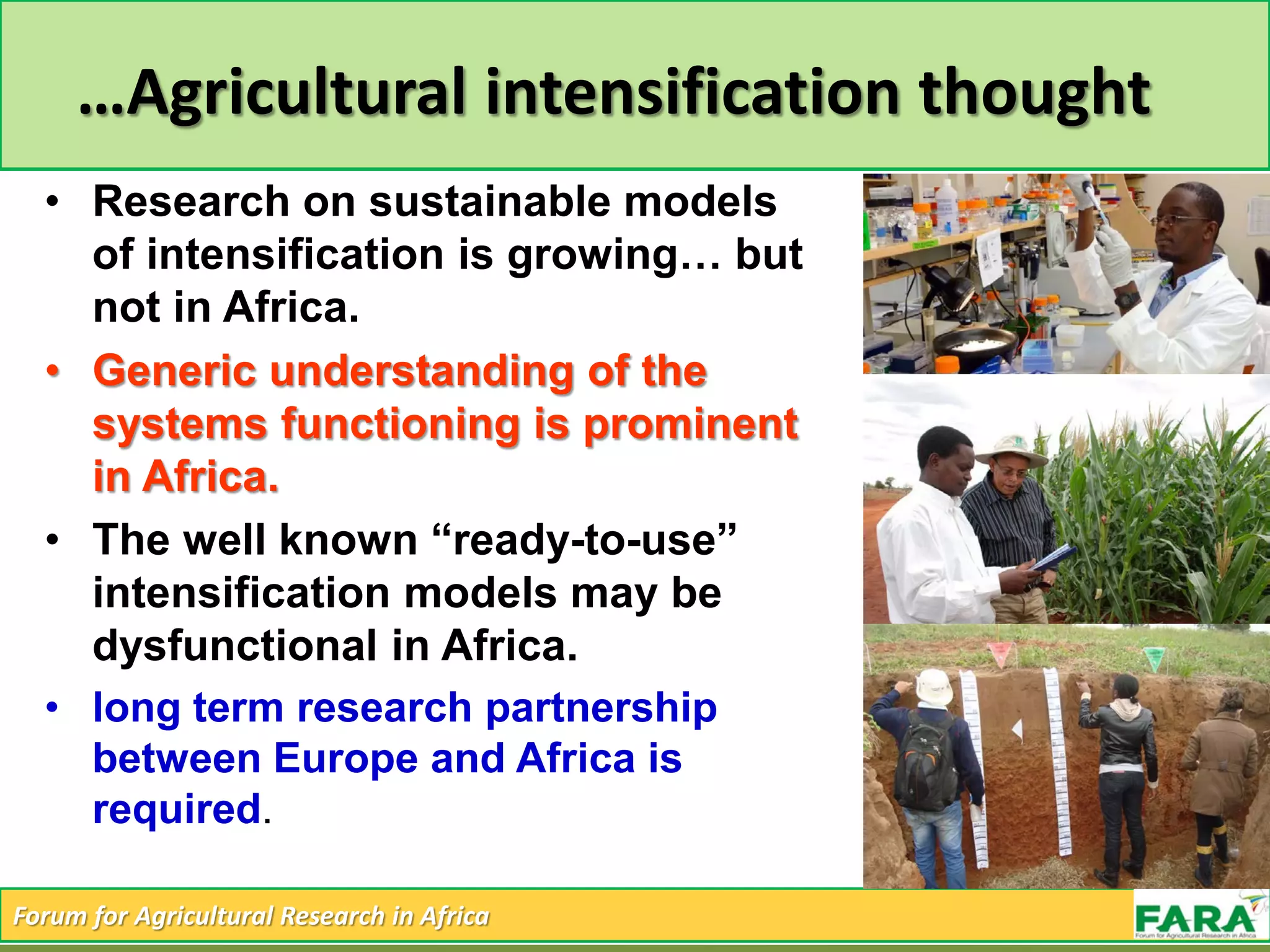 Forum for Agricultural Research in Africa
…Agricultural intensification thought
• Research on sustainable models
of intensification is growing… but
not in Africa.
• Generic understanding of the
systems functioning is prominent
in Africa.
• The well known “ready-to-use”
intensification models may be
dysfunctional in Africa.
• long term research partnership
between Europe and Africa is
required.
 