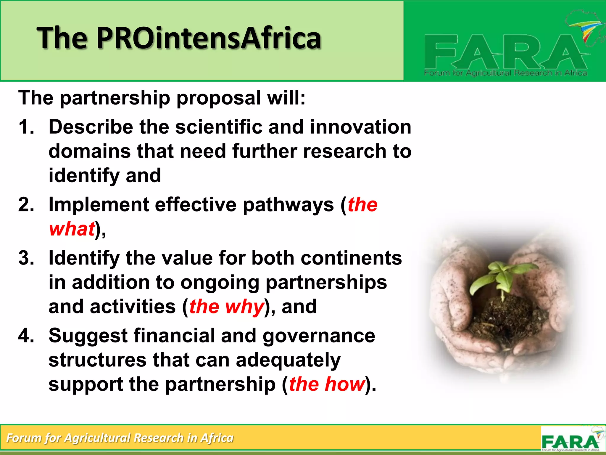 Forum for Agricultural Research in Africa
The PROintensAfrica
The partnership proposal will:
1. Describe the scientific and innovation
domains that need further research to
identify and
2. Implement effective pathways (the
what),
3. Identify the value for both continents
in addition to ongoing partnerships
and activities (the why), and
4. Suggest financial and governance
structures that can adequately
support the partnership (the how).
 