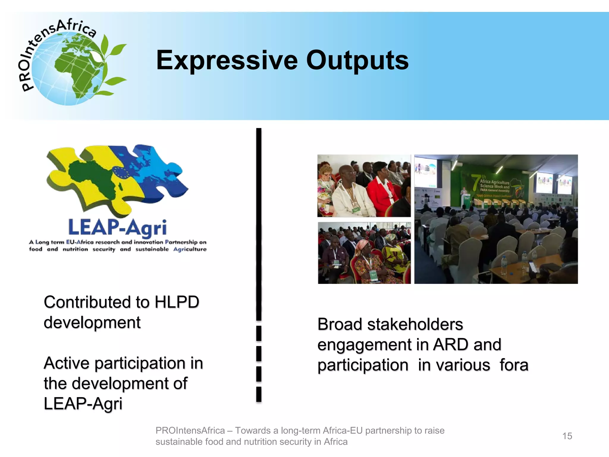 Type your text hereExpressive Outputs
15
PROIntensAfrica – Towards a long-term Africa-EU partnership to raise
sustainable food and nutrition security in Africa
Contributed to HLPD
development
Active participation in
the development of
LEAP-Agri
Broad stakeholders
engagement in ARD and
participation in various fora
 