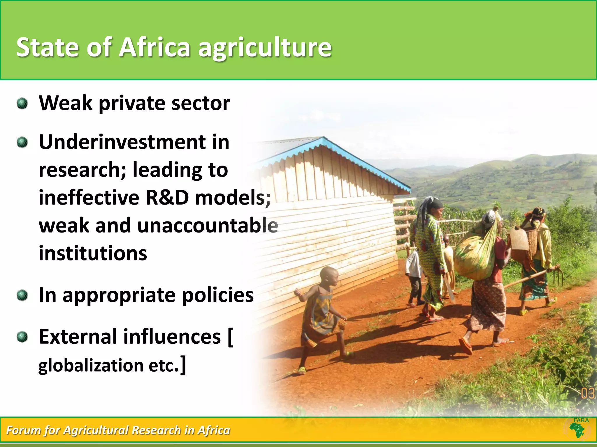 Forum for Agricultural Research in AfricaForum for Agricultural Research in Africa
State of Africa agriculture
Weak private sector
Underinvestment in
research; leading to
ineffective R&D models;
weak and unaccountable
institutions
In appropriate policies
External influences [
globalization etc.]
 