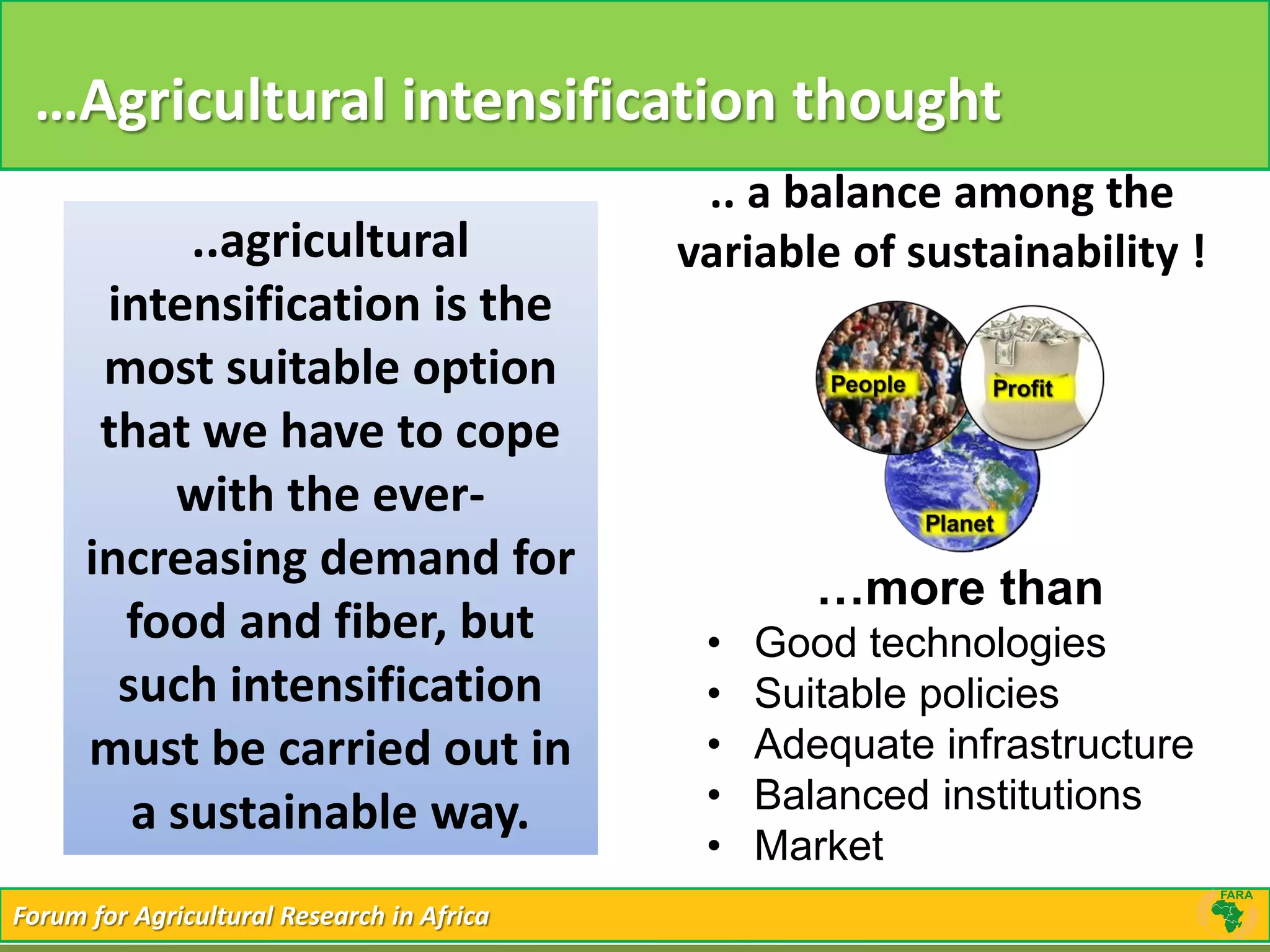 Forum for Agricultural Research in AfricaForum for Agricultural Research in Africa
…Agricultural intensification thought
..agricultural
intensification is the
most suitable option
that we have to cope
with the ever-
increasing demand for
food and fiber, but
such intensification
must be carried out in
a sustainable way.
.. a balance among the
variable of sustainability !
…more than
• Good technologies
• Suitable policies
• Adequate infrastructure
• Balanced institutions
• Market
 