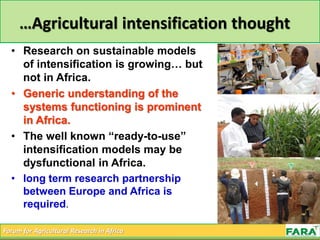 Forum for Agricultural Research in Africa
…Agricultural intensification thought
• Research on sustainable models
of intensification is growing… but
not in Africa.
• Generic understanding of the
systems functioning is prominent
in Africa.
• The well known “ready-to-use”
intensification models may be
dysfunctional in Africa.
• long term research partnership
between Europe and Africa is
required.
 