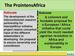 Forum for Agricultural Research in Africa
Objective
The objective of this project is to develop a
proposal for a long-term research and
innovation partnership between Europe and
Africa. With focus on the improvement of
the food and nutrition security and the
livelihoods of African farmers by exploring
and exploiting the rich diversity of
pathways leading to sustainable
intensification of African agro-food
systems, with support of the relevant policy
environment
The ProintensAfrica
Outcome
A coherent and
fundable proposal for
a European / Africa
initiative that could
yield the much needed
agrarian revolution in
Africa and
sustainability in
Europe.
 