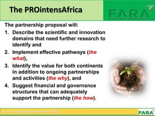 Forum for Agricultural Research in Africa
The PROintensAfrica
The partnership proposal will:
1. Describe the scientific and innovation
domains that need further research to
identify and
2. Implement effective pathways (the
what),
3. Identify the value for both continents
in addition to ongoing partnerships
and activities (the why), and
4. Suggest financial and governance
structures that can adequately
support the partnership (the how).
 