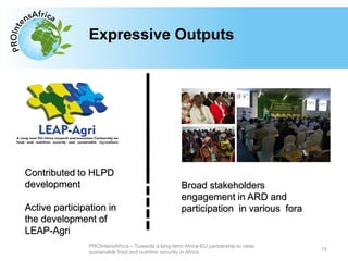 Type your text hereExpressive Outputs
15
PROIntensAfrica – Towards a long-term Africa-EU partnership to raise
sustainable food and nutrition security in Africa
Contributed to HLPD
development
Active participation in
the development of
LEAP-Agri
Broad stakeholders
engagement in ARD and
participation in various fora
 