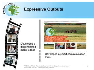 Type your text hereExpressive Outputs
16
PROIntensAfrica – Towards a long-term Africa-EU partnership to raise
sustainable food and nutrition security in Africa
Developed a smart communication
tools
Developed a
disseminated
many videos
 