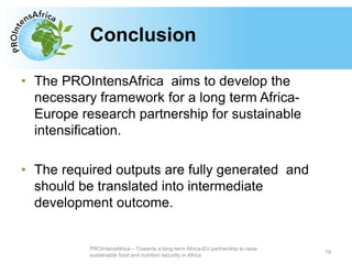 Type your text here
• The PROIntensAfrica aims to develop the
necessary framework for a long term Africa-
Europe research partnership for sustainable
intensification.
• The required outputs are fully generated and
should be translated into intermediate
development outcome.
Conclusion
19
PROIntensAfrica – Towards a long-term Africa-EU partnership to raise
sustainable food and nutrition security in Africa
 