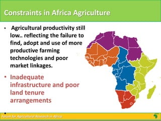 Forum for Agricultural Research in AfricaForum for Agricultural Research in Africa
Constraints in Africa Agriculture
• Agricultural productivity still
low.. reflecting the failure to
find, adopt and use of more
productive farming
technologies and poor
market linkages.
• Inadequate
infrastructure and poor
land tenure
arrangements
•
 