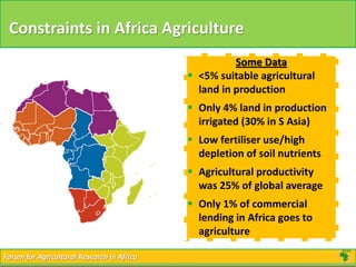 Forum for Agricultural Research in AfricaForum for Agricultural Research in Africa
Constraints in Africa Agriculture
Some Data
 <5% suitable agricultural
land in production
 Only 4% land in production
irrigated (30% in S Asia)
 Low fertiliser use/high
depletion of soil nutrients
 Agricultural productivity
was 25% of global average
 Only 1% of commercial
lending in Africa goes to
agriculture
 