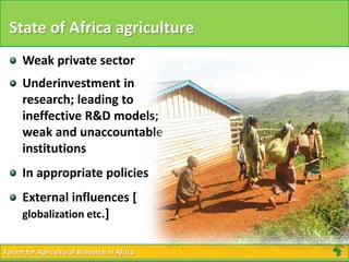 Forum for Agricultural Research in AfricaForum for Agricultural Research in Africa
State of Africa agriculture
Weak private sector
Underinvestment in
research; leading to
ineffective R&D models;
weak and unaccountable
institutions
In appropriate policies
External influences [
globalization etc.]
 