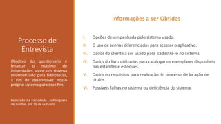 Informações a ser Obtidas

Processo de
Entrevista
Objetivo do questionário é
levantar
o
máximo
de
informações sobre um sistema
informatizado para bibliotecas,
a fim de desenvolver nosso
próprio sistema para esse fim.

Realizado na Faculdade anhanguera
de Jundiaí, em 26 de outubro.

I.

Opções desempenhada pelo sistema usado.

II.

O uso de senhas diferenciadas para acessar o aplicativo.

III.

Dados do cliente a ser usado para cadastra-lo no sistema.

IV. Dados do livro utilizados para catalogar os exemplares disponíveis
nas estandes e estoques.
V.

Dados ou requisitos para realização do processo de locação de
títulos.

VI. Possíveis falhas no sistema ou deficiência do sistema.

 