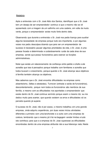 3
Relatório
Após a entrevista com o Sr. José Aldo dos Santos, identifiquei que o Sr. José
tem um desejo de ser empreendedor continuo e que o mesmo não se vê
aposentado com a imagem de um velhinho em uma cadeira, em volta de muito
verde, porque o empreendedor existe muito forte dentro dele.
Observando que durante a entrevista o Sr. José nos pedia licença para auxiliar
alguma necessidade da empresa porque tudo era importante, e por algumas
vezes nos pediu desculpas dizendo que para ser um empreendedor de
sucesso é necessário pausar algumas prioridades da vida, o Sr. José, é uma
pessoa focada e determinada e cuidadosamente cuida de cada área de sua
empresa, sendo que possui funcionários para exercer as funções
administrativas.
Notei que existe um relacionamento de confiança entre patrão e chefe e ele
acredita que isso é perceptivo porque trabalha com familiares e acredita que
todos buscam o crescimento, porque quando o Sr. José alcança seus objetivos
à família também alcança os objetivos.
Mas sabemos que o Sr. José encontra dificuldades na empresa como
absenteísmo, (faltas e atestadas), Turnover (entrada e saída de funcionários),
descontentamento, porque nem todos os funcionários são membros de sua
família, e mesmo com as dificuldades nos apontadas o empreendedor que
existe dentro do Sr. José continua sorrindo porque assim o mesmo diz: eu me
dedico muito para acertar, que quando existem os erros e dificuldades só os
percebo quando já superei.
O sucesso do Sr. José, não é por acaso, o mesmo trabalhou em uma grande
empresa, onde adquiriu experiência, por duas vezes iniciou atividades
diferentes a primeira com uma lanchonete e a outra com uma empresa de
costura, lembrando que o mesmo já ti há na bagagem vender limões e tudo
isto contribuiu para que o a empresa do Sr. Jose superasse as dificuldades
encontradas dentro de uma empresa atribuída isto a sua liderança nata. Neste
 