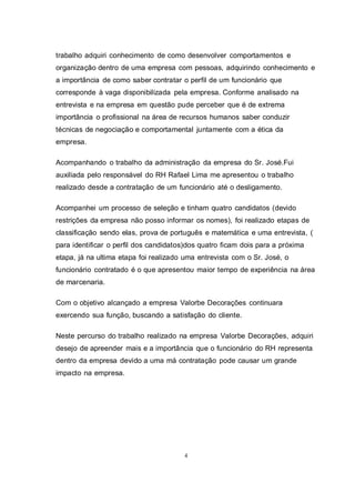4
trabalho adquiri conhecimento de como desenvolver comportamentos e
organização dentro de uma empresa com pessoas, adquirindo conhecimento e
a importância de como saber contratar o perfil de um funcionário que
corresponde à vaga disponibilizada pela empresa. Conforme analisado na
entrevista e na empresa em questão pude perceber que é de extrema
importância o profissional na área de recursos humanos saber conduzir
técnicas de negociação e comportamental juntamente com a ética da
empresa.
Acompanhando o trabalho da administração da empresa do Sr. José.Fui
auxiliada pelo responsável do RH Rafael Lima me apresentou o trabalho
realizado desde a contratação de um funcionário até o desligamento.
Acompanhei um processo de seleção e tinham quatro candidatos (devido
restrições da empresa não posso informar os nomes), foi realizado etapas de
classificação sendo elas, prova de português e matemática e uma entrevista, (
para identificar o perfil dos candidatos)dos quatro ficam dois para a próxima
etapa, já na ultima etapa foi realizado uma entrevista com o Sr. José, o
funcionário contratado é o que apresentou maior tempo de experiência na área
de marcenaria.
Com o objetivo alcançado a empresa Valorbe Decorações continuara
exercendo sua função, buscando a satisfação do cliente.
Neste percurso do trabalho realizado na empresa Valorbe Decorações, adquiri
desejo de apreender mais e a importância que o funcionário do RH representa
dentro da empresa devido a uma má contratação pode causar um grande
impacto na empresa.
 