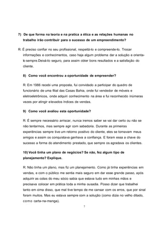 7
7) De que forma na teoria e na pratica a ética e as relações humanas no
trabalho irão contribuir para o sucesso de um empreendimento?
R: É preciso confiar no seu profissional, respeitá-lo e compreende-lo. Trocar
informações e conhecimentos, caso haja algum problema dar a solução e orienta-
lo sempre.Deixá-lo seguro, para assim obter bons resultados e a satisfação do
cliente.
8) Como você encontrou a oportunidade de empreender?
R: Em 1986 recebi uma proposta, fui convidado a participar do quadro de
funcionário de uma filial das Casas Bahia, onde fui vendedor de móveis e
eletroeletrônicos, onde adquiri conhecimento na área e fui reconhecido inúmeras
vezes por atingir elevados índices de vendas.
9) Como você avaliou esta oportunidade?
R: É sempre necessário arriscar, nunca iremos saber se vai dar certo ou não se
não tentarmos, mas sempre agir com sabedoria. Durante as primeiras
experiências sempre tive um retorno positivo do cliente, eles se tornavam meus
amigos e assim os conquistava ganhava a confiança. E foram essa a chave do
sucesso a forma do atendimento prestado, que sempre os agradava os clientes.
10) Você tinha um plano de negócios? Se não, fez algum tipo de
planejamento? Explique.
R: Não tinha um plano, mas fiz um planejamento. Como já tinha experiências em
vendas, e com o público me sentia mais seguro em dar esse grande passo, após
adquirir as cotas do meu sócio sabia que estava tudo em minhas mãos e
precisava colocar em prática toda a minha ousadia. Posso dizer que trabalhei
tanto em cima disso, que mal tive tempo de me cansar com os erros, que por sinal
foram muitos. Mas eu estava sempre com a solução (como dizia no velho ditado,
como carta-na-manga).
 
