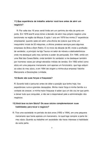 8
11) Que experiência de trabalho anterior você teve antes de abrir um
negócio?
R: Por volta dos 16 anos vendi limão em um carrinho de mão de porta em
porta. Em 1978 aos18 anos tomei a decisão de abrir meu próprio negócio uma
lanchonete na região da Mooca. E após 1 ano em 1979 tive minha 2° experiência
empresarial, quando optei em abrir uma oficina de costura que tinha um
maquinário inicial de 20 máquinas, a oficina prestava serviços para algumas
empresas do Brás e Bom Retiro. E no início da década de 80, iniciei a profissão
de vendedor, a princípio na loja Taurus no setor de móveis e eletroeletrônicos
onde me destaquei pelo meu carisma e poder de persuasão. Em 1986, entrei em
uma filial das Casas Bahia, onde também fui vendedor e me destaquei também
por inúmeras vezes por atingir elevados índices de vendas. Em 1992 entrei como
sócio em uma pequena marcenaria com apenas um funcionário, que logo adquiri
as cotas do meu sócio, e em 1994 dei origem a minha atua empresa Valorbe
Marcenaria e Decorações Limitada.
12) Quais são suas forças e fraquezas?
R: Durante todo o percurso antes de obter a posição que tenho hoje, tive
experiências ruins e grandes decepções. Minha maior força é minha família e a
vontade de crescer, e minha maior fraqueza é saber que um dia vou ter que partir,
e deixar tudo que conquistei, e não ser o responsável pela a administração dos
negócios.
13) Você teve ou tem Sócio? Os seus sócios complementaram suas
habilidades para tocar o negócio?
R: Tive uma sociedade no período de dois anos (1992 a 1994), em uma pequena
marcenaria que havia apenas um marceneiro, no qual logo comprei a parte do
meu sócio. Quando eu trabalhei em sociedade não havia interesse e habilidade
da outra parte.
 