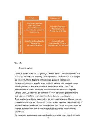 11
Etapa 2.
Ambiente externo
Diversos fatores externos à organização podem afetar o seu desempenho. E as
mudanças no ambiente externo podem representar oportunidades ou ameaças
ao desenvolvimento do plano estratégico de qualquer organização.
Uma organização que perceba que o ambiente externo está mudando e que
tenha agilidade para se adaptar a esta mudança aproveitará melhor as
oportunidades e sofrerá menos as consequências das ameaças. Segundo
Oliveira (2005), o ambiente é o conjunto de todos os fatores que influenciam
sobre os sistemas tanto interno como externo de uma organização.
Toda análise de ambiente externo deve ser acompanhada da análise do grau de
probabilidade de que um determinado evento ocorra. Segundo Bernardi (2007), o
ambiente externo mostra-se num clima positivo, com fatores econômicos que se
referem aos mercados-alvo e com perspectivas favoráveis ao crescimento
econômico.
As mudanças que ocorrem no ambiente externo, muitas vezes fora de controle
 