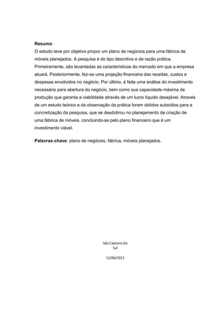 Resumo
O estudo teve por objetivo propor um plano de negócios para uma fábrica de
móveis planejados. A pesquisa é do tipo descritivo e de razão prática.
Primeiramente, são levantadas as características do mercado em que a empresa
atuará. Posteriormente, fez-se uma projeção financeira das receitas, custos e
despesas envolvidos no negócio. Por último, é feita uma análise do investimento
necessário para abertura do negócio, bem como sua capacidade máxima de
produção que garanta a viabilidade através de um lucro líquido desejável. Através
de um estudo teórico e da observação da prática foram obtidos subsídios para a
concretização da pesquisa, que se desdobrou no planejamento de criação de
uma fábrica de móveis, concluindo-se pelo plano financeiro que é um
investimento viável.
Palavras-chave: plano de negócios, fábrica, móveis planejados.
São Caetano do
Sul
11/06/2015
 