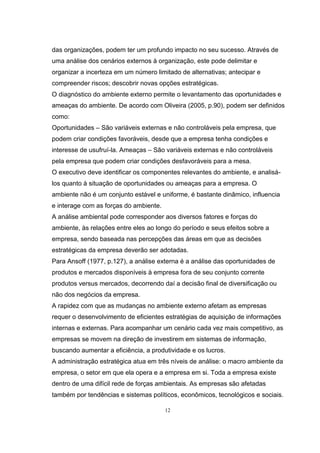 12
das organizações, podem ter um profundo impacto no seu sucesso. Através de
uma análise dos cenários externos à organização, este pode delimitar e
organizar a incerteza em um número limitado de alternativas; antecipar e
compreender riscos; descobrir novas opções estratégicas.
O diagnóstico do ambiente externo permite o levantamento das oportunidades e
ameaças do ambiente. De acordo com Oliveira (2005, p.90), podem ser definidos
como:
Oportunidades – São variáveis externas e não controláveis pela empresa, que
podem criar condições favoráveis, desde que a empresa tenha condições e
interesse de usufruí-la. Ameaças – São variáveis externas e não controláveis
pela empresa que podem criar condições desfavoráveis para a mesa.
O executivo deve identificar os componentes relevantes do ambiente, e analisá-
los quanto à situação de oportunidades ou ameaças para a empresa. O
ambiente não é um conjunto estável e uniforme, é bastante dinâmico, influencia
e interage com as forças do ambiente.
A análise ambiental pode corresponder aos diversos fatores e forças do
ambiente, às relações entre eles ao longo do período e seus efeitos sobre a
empresa, sendo baseada nas percepções das áreas em que as decisões
estratégicas da empresa deverão ser adotadas.
Para Ansoff (1977, p.127), a análise externa é a análise das oportunidades de
produtos e mercados disponíveis à empresa fora de seu conjunto corrente
produtos versus mercados, decorrendo daí a decisão final de diversificação ou
não dos negócios da empresa.
A rapidez com que as mudanças no ambiente externo afetam as empresas
requer o desenvolvimento de eficientes estratégias de aquisição de informações
internas e externas. Para acompanhar um cenário cada vez mais competitivo, as
empresas se movem na direção de investirem em sistemas de informação,
buscando aumentar a eficiência, a produtividade e os lucros.
A administração estratégica atua em três níveis de análise: o macro ambiente da
empresa, o setor em que ela opera e a empresa em si. Toda a empresa existe
dentro de uma difícil rede de forças ambientais. As empresas são afetadas
também por tendências e sistemas políticos, econômicos, tecnológicos e sociais.
 
