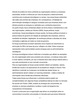13
Através da análise do macro ambiente as organizações maiores ou empresas
associadas, tendem a influenciar por meio de pesquisa e desenvolvimento
caminhos para mudanças tecnológicas ou sociais, mas essas forças ambientais
não estão sob-controle das empresas. Em consequência, a finalidade da
administração estratégica é designar condições para que empresas atuem com
eficácia perante as ameaças ou restrições que o ambiente proporciona.
As quatro forças macro ambientais afetam de forma direta e indiretamente a vida
das organizações, citadas por Oliveira (2005): forças políticas, forças
econômicas, forças tecnológicas e forças sociais. As forças políticas envolvem a
postura básica do governo em relação às operações das empresas, sobre os
resultados de eleições, legislações, de sentenças judiciais e decisões de várias
comissões e agências em todos os níveis de governo.
As forças econômicas envolvem elemento como impacto do crescimento ou
diminuição do PIB e de taxas de juros, inflação e do dólar. Estas mudanças
representam tanto oportunidades quanto ameaças para os administradores
estratégicos.
As forças tecnológicas incluem melhorias e inovações que afetam as operações
de uma organização sobre seus produtos e/ou serviços, a mudança nesse setor
é muito rápida e constante, por isso a empresa deve estar sempre atenta sobre o
que está acontecendo no seu mercado concorrente.
Para as organizações as forças sociais também afetam as tradições, valores,
tendências sociais e as expectativas da sociedade em relação à mesma. Para
identificar e entender as mudanças e as tendências destas forças, os
administradores devem realizar um scanning ambiental – coleta e análise de
informações sobre tendências ambientais relevantes.
Todas essas forças que influenciam o ambiente externo podem ser
complementadas com algumas forças competitivas básicas do setor no mercado.
De acordo com Porter (1999), analisar as ameaças dos concorrentes, de
produtos ou serviços substitutos e analisar o poder de barganha dos
compradores e fornecedores.
O ponto crucial para que a organização seja eficaz na competição sobre os
concorrentes é encontrar uma posição no mercado para que possa influenciar
 