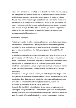 14
essas cinco forças em seu beneficio, ou se defender da melhor maneira possível.
Os planejadores estratégicos devem não só entender o estado atual do macro
ambiente e de seu setor, mas também serem capazes de prever os estados
futuros. Para conhecer as ameaças e oportunidades, é importante descobrir os
fatores críticos de sucesso, como por exemplo, a posição dos concorrentes no
setor, o comportamento do mercado, a situação econômica na qual a empresa
esta inserida, ou seja, identificar todos os eventos que afetarão a organização
(políticos, sociais, econômicos e tecnológicos), elegendo e pontuando as
ameaças e oportunidades externas.
Planejamento estratégico
Todo empreendedor deve ter a preocupação sobre o futuro da sua organização,
estabelecendo assim objetivos e metas para tornar sua implementação bem
sucedida. Torna-se evidente que um bom planejamento estratégico é a base
para se alcançar a satisfação dos objetivos propostos. Oliveira (2005,p.35)
ressalta:
o planejamento estratégico corresponde ao estabelecimento de um conjunto de
providências a serem tomadas pelo executivo para a situação em que o futuro
tende a ser diferente do passado; entretanto, a empresa tem condições e meios
de agir sobre as variáveis e fatores de modo que possa exercer alguma
influência; o planejamento é, ainda, um processo contínuo, um exercício mental
que é executado pela empresa independente de vontade específica de seus
executivos.
O processo de planejar envolve, portanto, um modo de pensar e chegar a uma
solução para se resolver os problemas e estruturar uma empresa de acordo com
os objetivos dela. O planejamento estratégico é de responsabilidade dos níveis
mais altos da empresa e faz a formulação dos objetivos, levando em
consideração o ambiente externo e interno à empresa.
Segundo Oliveira (2005), existe três tipos de planejamento: o planejamento
estratégico; planejamento tático e o planejamento operacional. O planejamento
estratégico é considerado de responsabilidade dos níveis mais altos da empresa,
pois diz respeito à formulação de objetivos a serem seguidos para atingir as
 