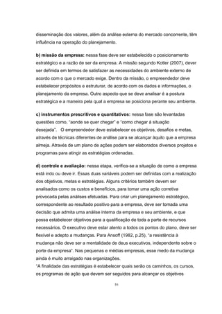 16
disseminação dos valores, além da análise externa do mercado concorrente, têm
influência na operação do planejamento.
b) missão da empresa: nessa fase deve ser estabelecido o posicionamento
estratégico e a razão de ser da empresa. A missão segundo Kotler (2007), dever
ser definida em termos de satisfazer as necessidades do ambiente externo de
acordo com o que o mercado exige. Dentro da missão, o empreendedor deve
estabelecer propósitos e estruturar, de acordo com os dados e informações, o
planejamento da empresa. Outro aspecto que se deve analisar é a postura
estratégica e a maneira pela qual a empresa se posiciona perante seu ambiente.
c) instrumentos prescritivos e quantitativos: nessa fase são levantadas
questões como, “aonde se quer chegar” e “como chegar à situação
desejada”. O empreendedor deve estabelecer os objetivos, desafios e metas,
através de técnicas diferentes de análise para se alcançar àquilo que a empresa
almeja. Através de um plano de ações podem ser elaborados diversos projetos e
programas para atingir as estratégias ordenadas.
d) controle e avaliação: nessa etapa, verifica-se a situação de como a empresa
está indo ou deve ir. Essas duas variáveis podem ser definidas com a realização
dos objetivos, metas e estratégias. Alguns critérios também devem ser
analisados como os custos e benefícios, para tomar uma ação corretiva
provocada pelas análises efetuadas. Para criar um planejamento estratégico,
correspondente ao resultado positivo para a empresa, deve ser tomada uma
decisão que admita uma análise interna da empresa e seu ambiente, e que
possa estabelecer objetivos para a qualificação de toda a parte de recursos
necessários. O executivo deve estar atento a todos os pontos do plano, deve ser
flexível e adepto a mudanças. Para Ansoff (1982, p.25), “a resistência à
mudança não deve ser a mentalidade de deus executivos, independente sobre o
porte da empresa”. Nas pequenas e médias empresas, esse medo da mudança
ainda é muito arraigado nas organizações.
“A finalidade das estratégias é estabelecer quais serão os caminhos, os cursos,
os programas de ação que devem ser seguidos para alcançar os objetivos
 