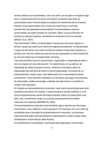 18
estudos relativos ao empreendedor, como seu perfil, sua atuação na criação de algo
novo, o comprometimento de tempo e de esforço necessário para fazer as
oportunidades serem transformadas em práticas de crescimento para a empresa.
Explorar novas oportunidades com os recursos disponíveis é a principal
característica da capacidade empreendedora. Empreendedores exploram
oportunidades que estão contidas em conceitos, idéias, e que se traduzem em
produtos ou serviços tangíveis, resultando em conquista e lucro de mercado
(BIRLEY et al., 2001).
Para Schumpeter (1984), o empreendedor é aquele que cria novos negócios e
também aquele que pode inovar dentro de negócios já existentes. O empreendedor
é capaz de desmontar uma ordem econômica existente introduzindo produtos ou
serviços, por meio da criação de novas formas de organização ou ainda explorando
os recursos disponíveis em determinado momento.
Todo empreendedor deve ter conhecimento, organização e independência sobre o
ramo de negócio em que está atuando. Ter experiências com as práticas, ter
capacidade de utilizar recursos humanos, materiais e financeiros, ajuda na
organização que este deve ter dentro e fora da organização. O sucesso de um
empreendimento, muitas vezes, está relacionado com a capacidade de decidir
corretamente. Tomar decisões acertadas é um processo que exige o levantamento
de informações, análise da situação, avaliação das alternativas e a escolha da
solução mais adequada.
Em relação ao empreendedorismo corporativo, este ocorre nas empresas que vivem
constantes processos de inovação, e nesse processo é preciso modificar ou criar
novos empreendimentos dentro da própria empresa. Este é um passo difícil a ser
dado, pois, normalmente, existe um processo excessivamente burocrático
instaurado nas empresas (DORNELAS, 2003).
O empreendedorismo corporativo deve identificar alguns talentos que irão propor
novas ideias, novos negócios e novos processos. Em empresas com uma cultura já
consolidada para a formação do empreendedorismo corporativo, os processos
organizacionais estão melhores definidos e sistematizados, existem regras claras,
desafiadoras e incentivadoras desta filosofia.
O comportamento empreendedor, incentivado pela organização, precisa estar
 