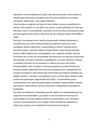 19
associado a uma orientação para a ação, são empresas dando a oportunidade às
pessoas para desenvolver inovações como forma de se destacar no mercado,
valorizando, desta forma, o seu capital intelectual.
Uma empresa se organiza com base em seus valores, crenças, procedimentos e
atitudes. Este conjunto é o que define sua cultura, a qual é partilhada por todos que
dela fazem parte. O empreendedor corporativo é fruto da cultura empresarial ao qual
ele está inserido e esta cultura é decorrente de seu conteúdo histórico (DOLABELA,
1999).
Para que uma empresa torne o espírito empreendedor utilizado diariamente, é
necessário que sua cultura esteja alinhada aos objetivos traçados em suas
estratégias, oferecer alternativas e oportunidades e oferecer ocasiões para o
funcionário dirigir e coordenar ações correspondentes a determinados produtos.
Drucker (1987) explicita que o empreendedor, tem o papel de transferir recursos
econômicos de um setor de produtividade mais baixa para um setor de produtividade
mais elevada e de maior rendimento, possibilitando uma maior eficiência e eficácia
no equilíbrio financeiro da sua empresa e o máximo de lucros e de vendas.
O empreendedor, além de ajudar a solucionar problemas na parte financeira da
empresa, também pode determinar recursos necessários para o planejamento de
um plano de negócios. Deve desenvolver ferramentas para elaborar estratégias de
negócio, analisar o mercado e competidores e como vai fazer gerar receitas e obter
sucesso da organização. Segundo Bernardi (2007), o empreendedor possui
características como: senso de oportunidade; dominância; agressividade e energia
para realizar; Autoconfiança; otimismo; dinamismo; independência; persistência;
flexibilidade.
Há várias circunstâncias e motivações que dão origem a um empreendimento e ao
surgimento do empreendedor, que podem ou não se relacionar aos traços de
personalidade. Os pontos tratados quanto ao empreendedor, suas motivações,
crenças e comprometimento com o projeto, trarão decisões da viabilidade do
negócio em conjunto com investidores e financiadores da empresa.
 