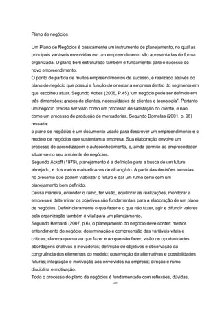 20
Plano de negócios
Um Plano de Negócios é basicamente um instrumento de planejamento, no qual as
principais variáveis envolvidas em um empreendimento são apresentadas de forma
organizada. O plano bem estruturado também é fundamental para o sucesso do
novo empreendimento.
O ponto de partida de muitos empreendimentos de sucesso, é realizado através do
plano de negócio que possui a função de orientar a empresa dentro do segmento em
que escolheu atuar. Segundo Kotles (2006, P.45) “um negócio pode ser definido em
três dimensões; grupos de clientes, necessidades de clientes e tecnologia”. Portanto
um negócio precisa ser visto como um processo de satisfação do cliente, e não
como um processo de produção de mercadorias. Segundo Dornelas (2001, p. 96)
ressalta:
o plano de negócios é um documento usado para descrever um empreendimento e o
modelo de negócios que sustentam a empresa. Sua elaboração envolve um
processo de aprendizagem e autoconhecimento, e, ainda permite ao empreendedor
situar-se no seu ambiente de negócios.
Segundo Ackoff (1979), planejamento é a definição para a busca de um futuro
almejado, e dos meios mais eficazes de alcançá-lo. A partir das decisões tomadas
no presente que podem viabilizar o futuro e dar um rumo certo com um
planejamento bem definido.
Dessa maneira, entender o ramo, ter visão, equilibrar as realizações, monitorar a
empresa e determinar os objetivos são fundamentais para a elaboração de um plano
de negócios. Definir claramente o que fazer e o que não fazer, agir e difundir valores
pela organização também é vital para um planejamento.
Segundo Bernardi (2007, p.6), o planejamento do negócio deve conter: melhor
entendimento do negócio; determinação e compreensão das variáveis vitais e
críticas; clareza quanto ao que fazer e ao que não fazer; visão de oportunidades;
abordagens criativas e inovadoras; definição de objetivos e observação da
congruência dos elementos do modelo; observação de alternativas e possibilidades
futuras; integração e motivação aos envolvidos na empresa; direção e rumo;
disciplina e motivação.
Todo o processo do plano de negócios é fundamentado com reflexões, dúvidas,
 