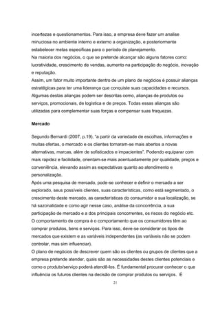21
incertezas e questionamentos. Para isso, a empresa deve fazer um analise
minuciosa no ambiente interno e externo a organização, e posteriormente
estabelecer metas especificas para o período de planejamento.
Na maioria dos negócios, o que se pretende alcançar são alguns fatores como:
lucratividade, crescimento de vendas, aumento na participação do negócio, inovação
e reputação.
Assim, um fator muito importante dentro de um plano de negócios é possuir alianças
estratégicas para ter uma liderança que conquiste suas capacidades e recursos.
Algumas destas alianças podem ser descritas como, alianças de produtos ou
serviços, promocionais, de logística e de preços. Todas essas alianças são
utilizadas para complementar suas forças e compensar suas fraquezas.
Mercado
Segundo Bernardi (2007, p.19), “a partir da variedade de escolhas, informações e
muitas ofertas, o mercado e os clientes tornaram-se mais abertos a novas
alternativas, marcas, além de sofisticados e impacientes”. Podendo equiparar com
mais rapidez e facilidade, orientam-se mais acentuadamente por qualidade, preços e
conveniência, elevando assim as expectativas quanto ao atendimento e
personalização.
Após uma pesquisa de mercado, pode-se conhecer e definir o mercado a ser
explorado, seus possíveis clientes, suas características, como está segmentado, o
crescimento deste mercado, as características do consumidor e sua localização, se
há sazonalidade e como agir nesse caso, análise da concorrência, a sua
participação de mercado e a dos principais concorrentes, os riscos do negócio etc.
O comportamento de compra é o comportamento que os consumidores têm ao
comprar produtos, bens e serviços. Para isso, deve-se considerar os tipos de
mercados que existem e as variáveis independentes (as variáveis não se podem
controlar, mas sim influenciar).
O plano de negócios de descrever quem são os clientes ou grupos de clientes que a
empresa pretende atender, quais são as necessidades destes clientes potenciais e
como o produto/serviço poderá atendê-los. É fundamental procurar conhecer o que
influência os futuros clientes na decisão de comprar produtos ou serviços. É
 