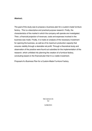 Abstract.
The goal of the study was to propose a business plan for a custom-made furniture
factory. This is a descriptive and practical purpose research. Firstly, the
characteristics of the market in which the company will operate are investigated.
Then, a financial projection of revenues, costs and expenses involved in the
business was made. Finally, it is made an analysis of the necessary investment
for opening the business, as well as of its maximum production capacity that
ensures viability through a desirable net profit. Through a theoretical study and
observation of the practice were found out subsidies for the implementation of the
research, which unfolded into planning the creation of a furniture factory,
concluding based on the financial plan that it is a viable investment.
Proposal of a Business Plan for a Custom-Made Furniture Factory
São Caetano do
Sul
11/06/2015
 