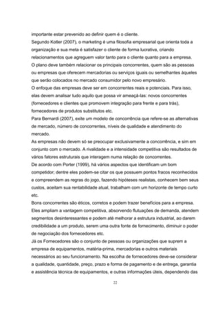 22
importante estar prevenido ao definir quem é o cliente.
Segundo Kotler (2007), o marketing é uma filosofia empresarial que orienta toda a
organização e sua meta é satisfazer o cliente de forma lucrativa, criando
relacionamentos que agreguem valor tanto para o cliente quanto para a empresa.
O plano deve também relacionar os principais concorrentes, quem são as pessoas
ou empresas que oferecem mercadorias ou serviços iguais ou semelhantes àqueles
que serão colocados no mercado consumidor pelo novo empresário.
O enfoque das empresas deve ser em concorrentes reais e potenciais. Para isso,
elas devem analisar tudo aquilo que possa vir ameaçá-las: novos concorrentes
(fornecedores e clientes que promovem integração para frente e para trás),
fornecedores de produtos substitutos etc.
Para Bernardi (2007), exite um modelo de concorrência que refere-se as alternativas
de mercado, número de concorrentes, níveis de qualidade e atendimento do
mercado.
As empresas não devem só se preocupar exclusivamente a concorrência, e sim em
conjunto com o mercado. A rivalidade e a intensidade competitiva são resultados de
vários fatores estruturais que interagem numa relação de concorrentes.
De acordo com Porter (1999), há vários aspectos que identificam um bom
competidor; dentre eles podem-se citar os que possuem pontos fracos reconhecidos
e compreendem as regras do jogo, fazendo hipóteses realistas, conhecem bem seus
custos, aceitam sua rentabilidade atual, trabalham com um horizonte de tempo curto
etc.
Bons concorrentes são éticos, corretos e podem trazer benefícios para a empresa.
Eles ampliam a vantagem competitiva, absorvendo flutuações de demanda, atendem
segmentos desinteressantes e podem até melhorar a estrutura industrial, ao darem
credibilidade a um produto, serem uma outra fonte de fornecimento, diminuir o poder
de negociação dos fornecedores etc.
Já os Fornecedores são o conjunto de pessoas ou organizações que suprem a
empresa de equipamentos, matéria-prima, mercadorias e outros materiais
necessários ao seu funcionamento. Na escolha de fornecedores deve-se considerar
a qualidade, quantidade, preço, prazo e forma de pagamento e de entrega, garantia
e assistência técnica de equipamentos, e outras informações úteis, dependendo das
 