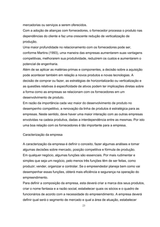 23
mercadorias ou serviços a serem oferecidos.
Com a adoção de alianças com fornecedores, o fornecedor processa o produto nas
dependências do cliente e faz uma crescente redução de verticalização de
produção.
Uma maior profundidade no relacionamento com os fornecedores pode ser,
conforme Martins (1993), uma maneira das empresas aumentarem suas vantagens
competitivas, melhorarem sua produtividade, reduzirem os custos e aumentarem o
potencial de engenharia.
Além de se aplicar as matérias-primas e componentes, a decisão sobre a aquisição
pode acontecer também em relação a novos produtos e novas tecnologias. A
decisão de comprar ou fazer, as estratégias de horizontalizarão ou verticalização e
as questões relativas à especificidade de ativos podem ter implicações diretas sobre
a forma como as empresas se relacionam com os fornecedores em um
desenvolvimento de produto.
Em razão da importância cada vez maior do desenvolvimento de produto no
desempenho competitivo, a renovação da linha de produtos é estratégica para as
empresas. Neste sentido, deve haver uma maior interação com as outras empresas
envolvidas na cadeia produtiva, dadas a interdependência entre as mesmas. Por isto
uma boa relação com os fornecedores é tão importante para a empresa.
Caracterização da empresa
A caracterização da empresa é definir o conceito, fazer algumas análises e tomar
algumas decisões sobre mercado, posição competitiva e fórmula de produção.
Em qualquer negócio, algumas funções são essenciais. Por mais rudimentar e
simples que seja um negócio, pelo menos três funções têm de ser feitas, como
produzir; vender, organizar e controlar. Se o empreendedor planeja bem como vai
desempenhar essas funções, obterá mais eficiência e segurança na operação do
empreendimento.
Para definir a composição da empresa, esta deverá criar a marca dos seus produtos,
criar o nome fantasia e a razão social, estabelecer quais os sócios e o quadro de
funcionários de acordo com a necessidade do empreendimento. A empresa deverá
definir qual será o segmento de mercado e qual a área de atuação, estabelecer
 