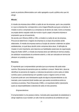 24
quais os produtos diferenciados com valor agregado e qual o público alvo que irá
atingir.
Missão
A missão da empresa deve refletir a razão de ser da empresa, qual o seu propósito
e o que a empresa faz; corresponde a uma imagem/filosofia que guia a empresa. A
missão é como o empresário ou a empresa se vê dentro da visão. Como a empresa
se projeta dentro naquela visão de mundo e qual o papel, enquanto empresa e
empresário que se vê exercendo.
De acordo com Oliveira (2005, p.126), a missão é a razão de ser da empresa.
Procura-se determinar o negócio da empresa ou os tipos de produtos serão
elaborados. A missão da empresa exerce a função de orientar e delimitar as ações
estabelecidas, no qual deve decidir onde a empresa deve atuar. A definição de
missão é muito importante, pois descreve as habilidades essenciais da organização.
Segundo Kotler (2007), a missão da empresa deve ser definida em termos amplos,
de satisfazer necessidades do ambiente externo, e não ser colocada em termos de
oferecer um produto ou serviço.
Parceiros
É importante que o empreendedor perceba que sua empresa não pode estar
sozinha. Ela precisa de parceiros para se viabilizar e crescer. Neste item, deve-se
identificar os parceiros do negócio, a natureza da parceria e como cada um deles
contribui para o produto/serviço em questão e para o negócio como um todo.
A parceria pode ser uma interessante opção de alguns empreendedores ou do
mercado, pois é possível dividir tarefas sem que exista concorrência entre os
membros envolvidos. Para Chiavenato (1995), o é importante definir claramente
quais as responsabilidades e deveres de cada um dos parceiros.
Empreendedores
O empreendedor é uma pessoa criativa, marcada pela capacidade de estabelecer e
atingir objetivos e que mantém um alto nível de consciência do ambiente em que
 