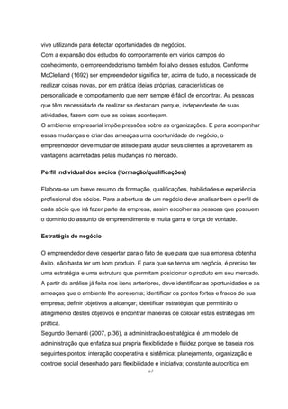 25
vive utilizando para detectar oportunidades de negócios.
Com a expansão dos estudos do comportamento em vários campos do
conhecimento, o empreendedorismo também foi alvo desses estudos. Conforme
McClelland (1692) ser empreendedor significa ter, acima de tudo, a necessidade de
realizar coisas novas, por em prática ideias próprias, características de
personalidade e comportamento que nem sempre é fácil de encontrar. As pessoas
que têm necessidade de realizar se destacam porque, independente de suas
atividades, fazem com que as coisas aconteçam.
O ambiente empresarial impõe pressões sobre as organizações. E para acompanhar
essas mudanças e criar das ameaças uma oportunidade de negócio, o
empreendedor deve mudar de atitude para ajudar seus clientes a aproveitarem as
vantagens acarretadas pelas mudanças no mercado.
Perfil individual dos sócios (formação/qualificações)
Elabora-se um breve resumo da formação, qualificações, habilidades e experiência
profissional dos sócios. Para a abertura de um negócio deve analisar bem o perfil de
cada sócio que irá fazer parte da empresa, assim escolher as pessoas que possuem
o domínio do assunto do empreendimento e muita garra e força de vontade.
Estratégia de negócio
O empreendedor deve despertar para o fato de que para que sua empresa obtenha
êxito, não basta ter um bom produto. E para que se tenha um negócio, é preciso ter
uma estratégia e uma estrutura que permitam posicionar o produto em seu mercado.
A partir da análise já feita nos itens anteriores, deve identificar as oportunidades e as
ameaças que o ambiente lhe apresenta; identificar os pontos fortes e fracos de sua
empresa; definir objetivos a alcançar; identificar estratégias que permitirão o
atingimento destes objetivos e encontrar maneiras de colocar estas estratégias em
prática.
Segundo Bernardi (2007, p.36), a administração estratégica é um modelo de
administração que enfatiza sua própria flexibilidade e fluidez porque se baseia nos
seguintes pontos: interação cooperativa e sistêmica; planejamento, organização e
controle social desenhado para flexibilidade e iniciativa; constante autocrítica em
 