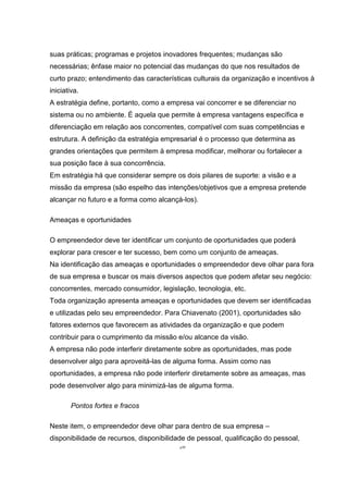 26
suas práticas; programas e projetos inovadores frequentes; mudanças são
necessárias; ênfase maior no potencial das mudanças do que nos resultados de
curto prazo; entendimento das características culturais da organização e incentivos à
iniciativa.
A estratégia define, portanto, como a empresa vai concorrer e se diferenciar no
sistema ou no ambiente. É aquela que permite à empresa vantagens específica e
diferenciação em relação aos concorrentes, compatível com suas competências e
estrutura. A definição da estratégia empresarial é o processo que determina as
grandes orientações que permitem à empresa modificar, melhorar ou fortalecer a
sua posição face à sua concorrência.
Em estratégia há que considerar sempre os dois pilares de suporte: a visão e a
missão da empresa (são espelho das intenções/objetivos que a empresa pretende
alcançar no futuro e a forma como alcançá-los).
Ameaças e oportunidades
O empreendedor deve ter identificar um conjunto de oportunidades que poderá
explorar para crescer e ter sucesso, bem como um conjunto de ameaças.
Na identificação das ameaças e oportunidades o empreendedor deve olhar para fora
de sua empresa e buscar os mais diversos aspectos que podem afetar seu negócio:
concorrentes, mercado consumidor, legislação, tecnologia, etc.
Toda organização apresenta ameaças e oportunidades que devem ser identificadas
e utilizadas pelo seu empreendedor. Para Chiavenato (2001), oportunidades são
fatores externos que favorecem as atividades da organização e que podem
contribuir para o cumprimento da missão e/ou alcance da visão.
A empresa não pode interferir diretamente sobre as oportunidades, mas pode
desenvolver algo para aproveitá-las de alguma forma. Assim como nas
oportunidades, a empresa não pode interferir diretamente sobre as ameaças, mas
pode desenvolver algo para minimizá-las de alguma forma.
Pontos fortes e fracos
Neste item, o empreendedor deve olhar para dentro de sua empresa –
disponibilidade de recursos, disponibilidade de pessoal, qualificação do pessoal,
 
