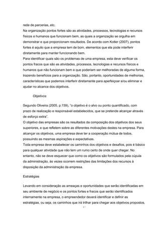 27
rede de parcerias, etc.
Na organização pontos fortes são as atividades, processos, tecnologias e recursos
físicos e humanos que funcionam bem, as quais a organização se orgulha em
demonstrar e que proporcionam resultados. De acordo com Kotler (2007), pontos
fortes é aquilo que a empresa tem de bom, elementos que ela pode interferir
diretamente para manter funcionando bem.
Para identificar quais são os problemas de uma empresa, esta deve verificar os
pontos fracos que são as atividades, processos, tecnologias e recursos físicos e
humanos que não funcionam bem e que poderiam ser melhoradas de alguma forma,
trazendo benefícios para a organização. São, portanto, oportunidades de melhorias,
características que podemos interferir diretamente para aperfeiçoar e/ou eliminar e
ajudar no alcance dos objetivos.
Objetivos
Segundo Oliveira (2005, p.159), “o objetivo é o alvo ou ponto quantificado, com
prazo de realização e responsável estabelecidos, que se pretende alcançar através
de esforço extra”.
O objetivo das empresas são os resultados da composição dos objetivos dos seus
superiores, e que refletem sobre as diferentes motivações destes na empresa. Para
alcançar os objetivos, uma empresa deve ter a cooperação mútua de todos,
possuindo as mesmas aspirações e expectativas.
Toda empresa deve estabelecer os caminhos dos objetivos e desafios, pois é básico
para qualquer atividade que não tem um rumo certo de onde quer chegar. No
entanto, não se deve esquecer que como os objetivos são formulados pela cúpula
da administração, às vezes ocorrem restrições das limitações dos recursos à
disposição da administração da empresa.
Estratégias
Levando em consideração as ameaças e oportunidades que serão identificadas em
seu ambiente de negócio e os pontos fortes e fracos que serão identificados
internamente na empresa, o empreendedor deverá identificar e definir as
estratégias, ou seja, os caminhos que irá trilhar para chegar aos objetivos propostos.
 