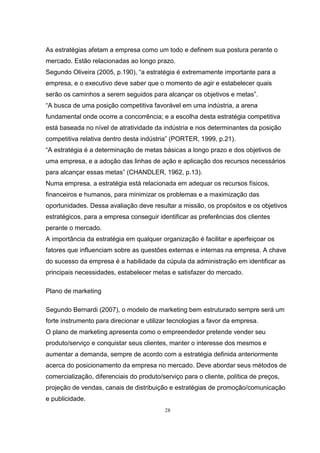 28
As estratégias afetam a empresa como um todo e definem sua postura perante o
mercado. Estão relacionadas ao longo prazo.
Segundo Oliveira (2005, p.190), “a estratégia é extremamente importante para a
empresa, e o executivo deve saber que o momento de agir e estabelecer quais
serão os caminhos a serem seguidos para alcançar os objetivos e metas”.
“A busca de uma posição competitiva favorável em uma indústria, a arena
fundamental onde ocorre a concorrência; e a escolha desta estratégia competitiva
está baseada no nível de atratividade da indústria e nos determinantes da posição
competitiva relativa dentro desta indústria” (PORTER, 1999, p.21).
“A estratégia é a determinação de metas básicas a longo prazo e dos objetivos de
uma empresa, e a adoção das linhas de ação e aplicação dos recursos necessários
para alcançar essas metas” (CHANDLER, 1962, p.13).
Numa empresa, a estratégia está relacionada em adequar os recursos físicos,
financeiros e humanos, para minimizar os problemas e a maximização das
oportunidades. Dessa avaliação deve resultar a missão, os propósitos e os objetivos
estratégicos, para a empresa conseguir identificar as preferências dos clientes
perante o mercado.
A importância da estratégia em qualquer organização é facilitar e aperfeiçoar os
fatores que influenciam sobre as questões externas e internas na empresa. A chave
do sucesso da empresa é a habilidade da cúpula da administração em identificar as
principais necessidades, estabelecer metas e satisfazer do mercado.
Plano de marketing
Segundo Bernardi (2007), o modelo de marketing bem estruturado sempre será um
forte instrumento para direcionar e utilizar tecnologias a favor da empresa.
O plano de marketing apresenta como o empreendedor pretende vender seu
produto/serviço e conquistar seus clientes, manter o interesse dos mesmos e
aumentar a demanda, sempre de acordo com a estratégia definida anteriormente
acerca do posicionamento da empresa no mercado. Deve abordar seus métodos de
comercialização, diferenciais do produto/serviço para o cliente, política de preços,
projeção de vendas, canais de distribuição e estratégias de promoção/comunicação
e publicidade.
 