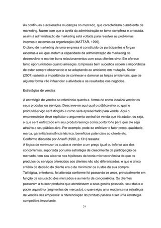 29
As contínuas e aceleradas mudanças no mercado, que caracterizam o ambiente de
marketing, fazem com que a tarefa da administração se torne complexa e arriscada,
assim à administração de marketing está voltada para resolver os problemas
internos e externos da organização (MATTAR, 1996).
O plano de marketing de uma empresa é constituído de participantes e forças
externas a ele que afetam a capacidade da administração de marketing de
desenvolver e manter bons relacionamentos com seus clientes-alvo. Ele oferece
tanto oportunidades quanto ameaças. Empresas bem sucedida sabem a importância
de estar sempre observando e se adaptando ao ambiente em mutação. Kotler
(2007) salienta a importância de conhecer e dominar as forças ambientais, que de
alguma forma irão influenciar a atividade e os resultados nos negócios.
Estratégias de vendas
A estratégia de vendas se referência quanto a forma de como idealiza vender os
seus produtos ou serviços. Descreve-se aqui qual o público-alvo ao qual o
produto/serviço será dirigido e como será apresentado para venda. Aqui o
empreendedor deve explicitar o argumento central de venda que irá adotar, ou seja,
o que será enfatizado em seu produto/serviço como ponto forte para que ele seja
atrativo a seu público alvo. Por exemplo, pode-se enfatizar o fator preço, qualidade,
marca, garantia/assistência técnica, benefícios potenciais ao cliente etc.
Conforme discutido por Ansoff (1990, p.131) ressalta:
A lógica de minimizar os custos e vender a um preço igual ou inferior aos dos
concorrentes, suportada por uma estratégia de crescimento da participação de
mercado, tem seu alicerce nas hipóteses da teoria microeconômica de que os
produtos ou serviços oferecidos aos clientes não são diferenciados, e que o único
critério de decisão do cliente era o de minimizar os custos de sua compra.
Tal lógica, entretanto, foi alterada conforme foi passando os anos, principalmente em
função da saturação dos mercados e aumento da concorrência. Os clientes
passaram a buscar produtos que atendessem a seus gostos pessoais, seu status e
poder aquisitivo (segmentos de mercado), o que exigiu uma mudança na estratégia
de vendas das empresas: a diferenciação do produto passou a ser uma estratégia
competitiva importante.
 